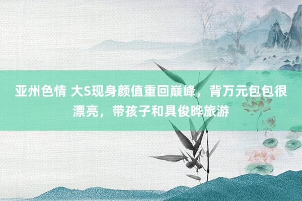 亚州色情 大S现身颜值重回巅峰，背万元包包很漂亮，带孩子和具俊晔旅游