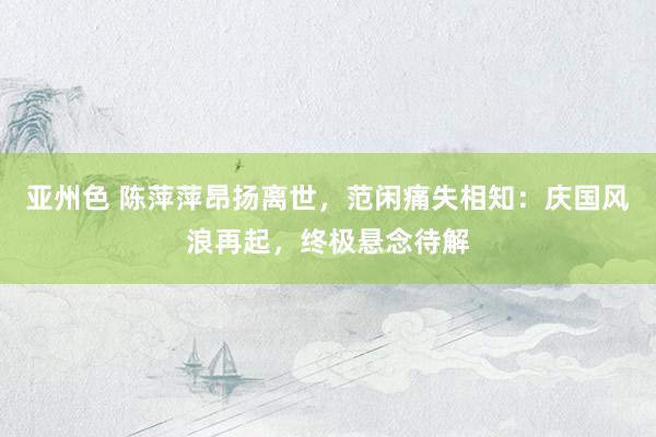 亚州色 陈萍萍昂扬离世，范闲痛失相知：庆国风浪再起，终极悬念待解
