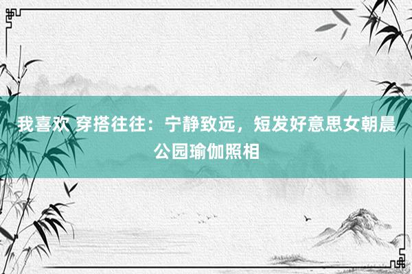 我喜欢 穿搭往往：宁静致远，短发好意思女朝晨公园瑜伽照相