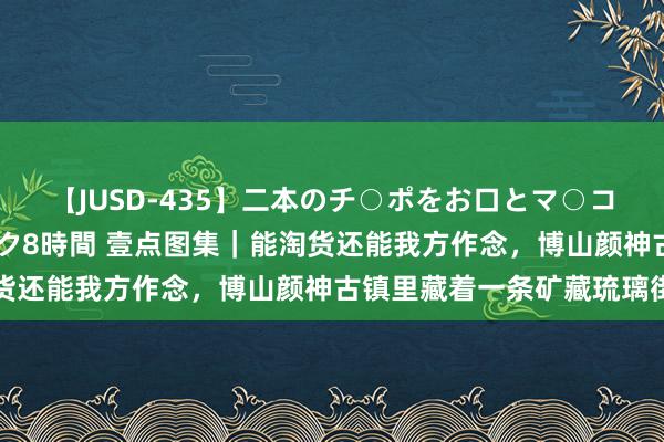 【JUSD-435】二本のチ○ポをお口とマ○コで味わう！！3Pファック8時間 壹点图集｜能淘货还能我方作念，博山颜神古镇里藏着一条矿藏琉璃街