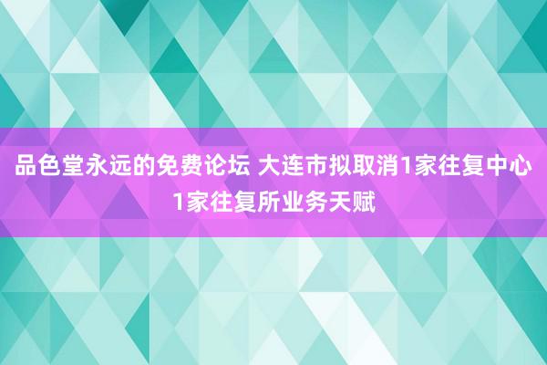 品色堂永远的免费论坛 大连市拟取消1家往复中心1家往复所业务天赋
