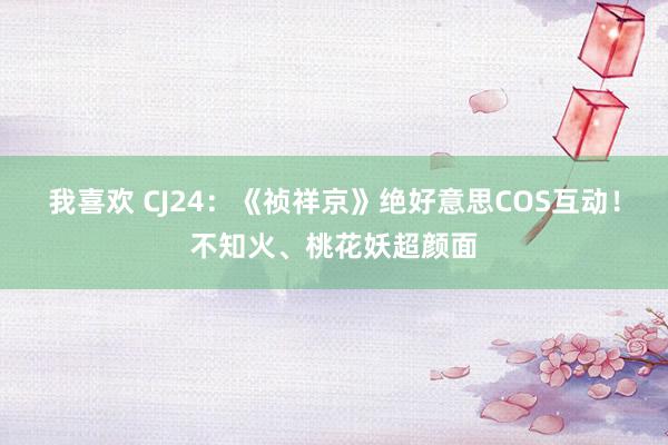 我喜欢 CJ24：《祯祥京》绝好意思COS互动！不知火、桃花妖超颜面