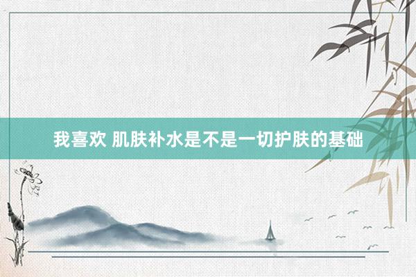 我喜欢 肌肤补水是不是一切护肤的基础