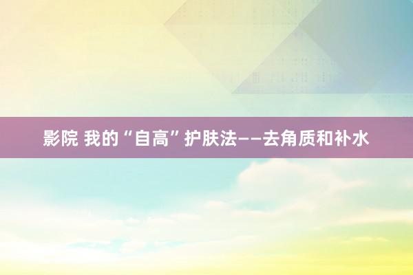 影院 我的“自高”护肤法——去角质和补水