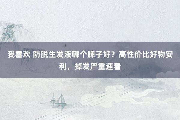 我喜欢 防脱生发液哪个牌子好？高性价比好物安利，掉发严重速看