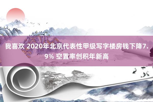 我喜欢 2020年北京代表性甲级写字楼房钱下降7.9% 空置率创积年新高