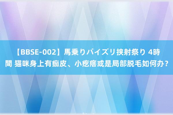 【BBSE-002】馬乗りパイズリ挟射祭り 4時間 猫咪身上有痂皮、小疙瘩或是局部脱毛如何办？