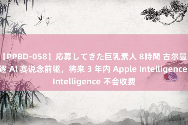 【PPBD-058】応募してきた巨乳素人 8時間 古尔曼：苹果正追逐 AI 赛说念前驱，将来 3 年内 Apple Intelligence 不会收费