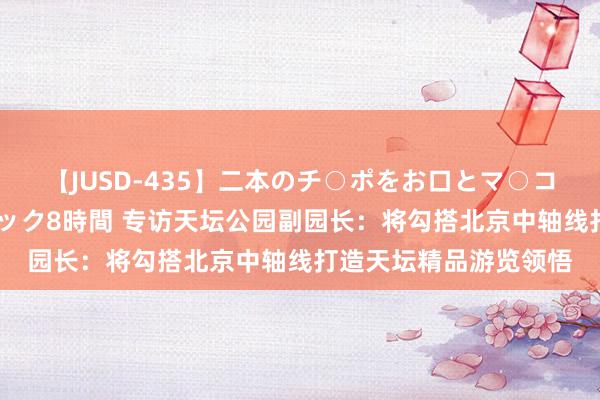 【JUSD-435】二本のチ○ポをお口とマ○コで味わう！！3Pファック8時間 专访天坛公园副园长：将勾搭北京中轴线打造天坛精品游览领悟