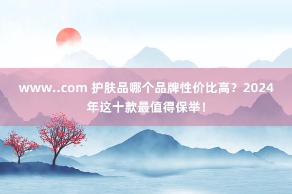 www..com 护肤品哪个品牌性价比高？2024年这十款最值得保举！