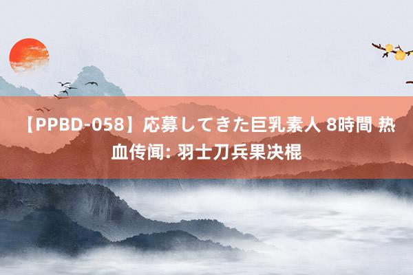【PPBD-058】応募してきた巨乳素人 8時間 热血传闻: 羽士刀兵果决棍