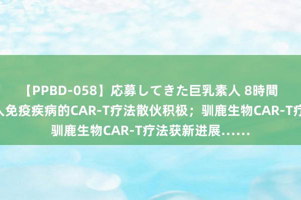 【PPBD-058】応募してきた巨乳素人 8時間 有望调整多种本人免疫疾病的CAR-T疗法散伙积极；驯鹿生物CAR-T疗法获新进展……
