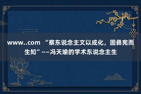 www..com  “察东说念主文以成化，固彝宪而生知”——冯天瑜的学术东说念主生