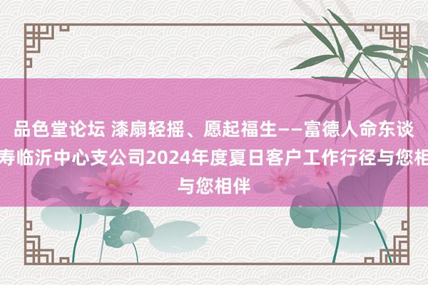 品色堂论坛 漆扇轻摇、愿起福生——富德人命东谈主寿临沂中心支公司2024年度夏日客户工作行径与您相伴