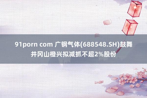 91porn com 广钢气体(688548.SH)鼓舞井冈山橙兴拟减抓不超2%股份
