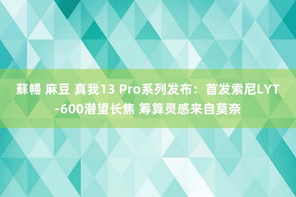 蘇暢 麻豆 真我13 Pro系列发布：首发索尼LYT-600潜望长焦 筹算灵感来自莫奈