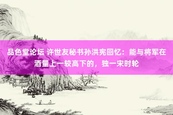品色堂论坛 许世友秘书孙洪宪回忆：能与将军在酒量上一较高下的