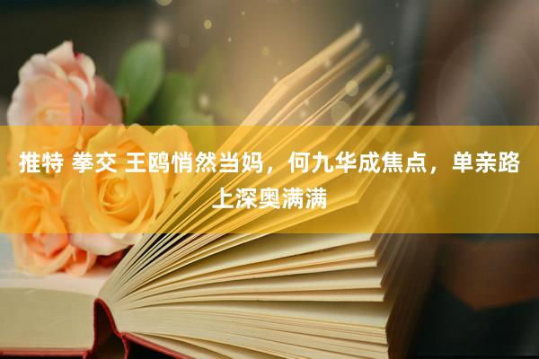 推特 拳交 王鸥悄然当妈，何九华成焦点，单亲路上深奥满满