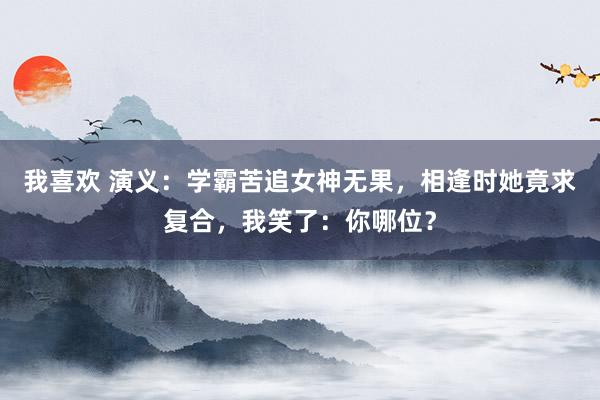 我喜欢 演义：学霸苦追女神无果，相逢时她竟求复合，我笑了：你