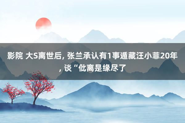 影院 大S离世后, 张兰承认有1事遁藏汪小菲20年, 谈“仳