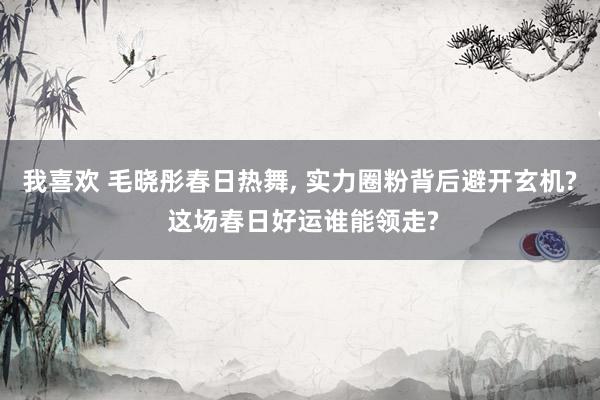 我喜欢 毛晓彤春日热舞, 实力圈粉背后避开玄机? 这场春日好