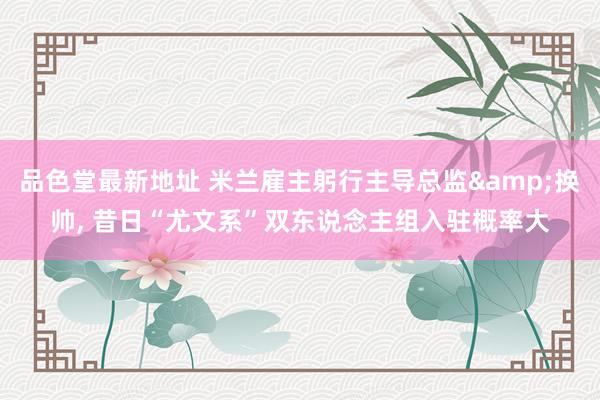 品色堂最新地址 米兰雇主躬行主导总监&换帅, 昔日“