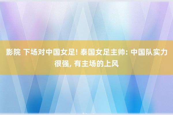 影院 下场对中国女足! 泰国女足主帅: 中国队实力很强, 有