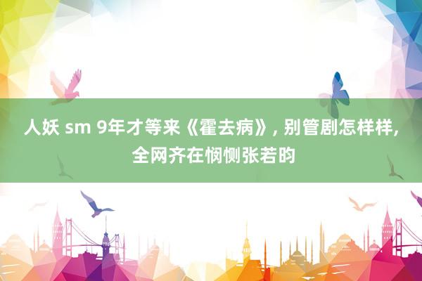 人妖 sm 9年才等来《霍去病》, 别管剧怎样样, 全网齐在