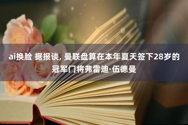 ai换脸 据报谈, 曼联盘算在本年夏天签下28岁的冠军门将弗