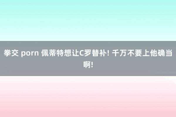 拳交 porn 佩蒂特想让C罗替补! 千万不要上他确当啊!