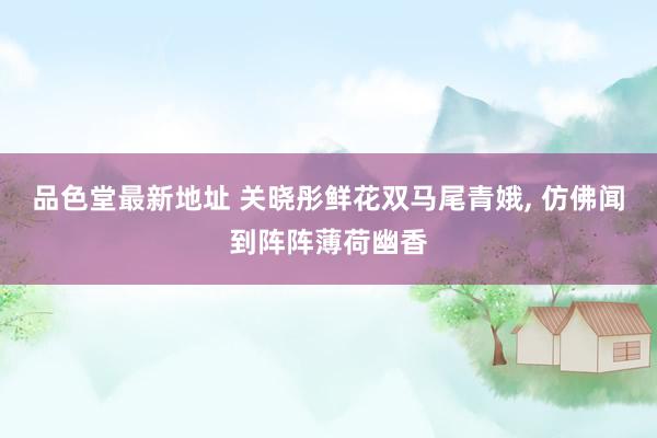 品色堂最新地址 关晓彤鲜花双马尾青娥, 仿佛闻到阵阵薄荷幽香