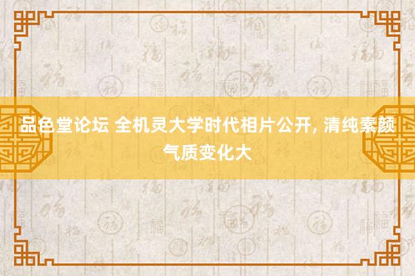 品色堂论坛 全机灵大学时代相片公开, 清纯素颜气质变化大