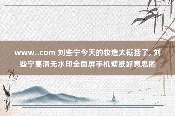 www..com 刘些宁今天的妆造太概括了, 刘些宁高清无水