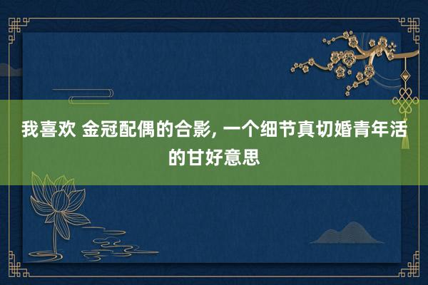 我喜欢 金冠配偶的合影, 一个细节真切婚青年活的甘好意思