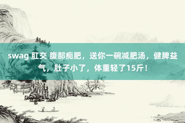 swag 肛交 腹部痴肥，送你一碗减肥汤，健脾益气，肚子小了