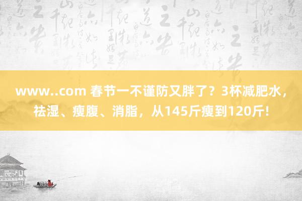 www..com 春节一不谨防又胖了？3杯减肥水，祛湿、瘦腹