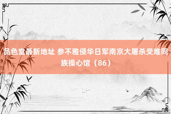 品色堂最新地址 参不雅侵华日军南京大屠杀受难同族操心馆（86