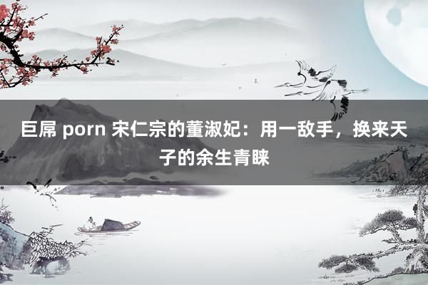 巨屌 porn 宋仁宗的董淑妃：用一敌手，换来天子的余生青睐