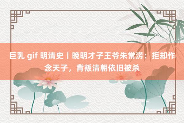 巨乳 gif 明清史丨晚明才子王爷朱常淓：拒却作念天子，背叛