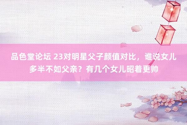 品色堂论坛 23对明星父子颜值对比，谁说女儿多半不如父亲？有